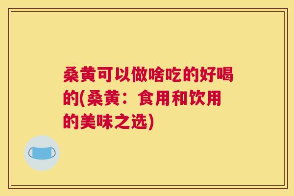 桑黄可以做啥吃的好喝的(桑黄:食用和饮用的美味之选) 桑黄可以做啥吃的好喝的(桑黄:食用和饮用的美味之选)