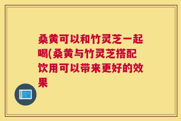 桑黄可以和竹灵芝一起喝(桑黄与竹灵芝搭配饮用可以带来更好的效果 桑黄可以和竹灵芝一起喝(桑黄与竹灵芝搭配饮用可以带来更好的效果