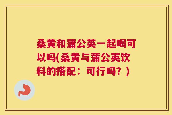 桑黄和蒲公英一起喝可以吗(桑黄与蒲公英饮料的搭配:可行吗?) 桑黄和蒲公英一起喝可以吗(桑黄与蒲公英饮料的搭配:可行吗?)