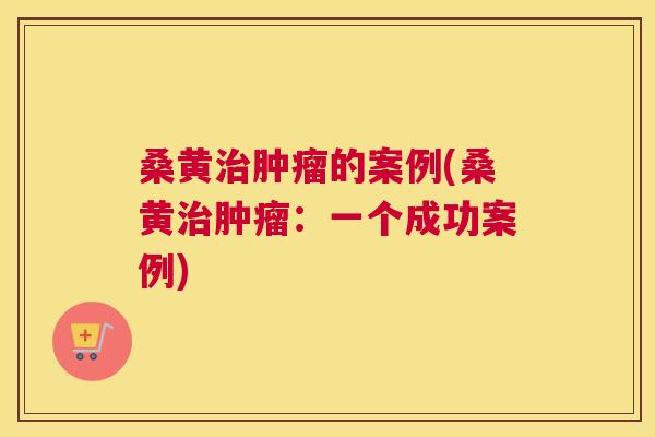 桑黄的案例(桑黄:一个成功案例) 桑黄的案例(桑黄:一个成功案例)
