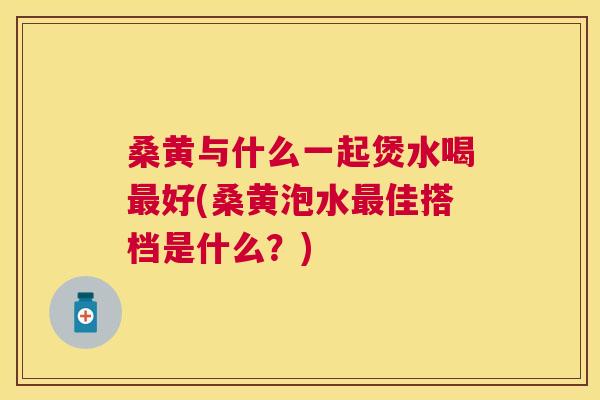 桑黄与什么一起煲水喝好(桑黄泡水佳搭档是什么?) 桑黄与什么一起煲水喝好(桑黄泡水佳搭档是什么?)
