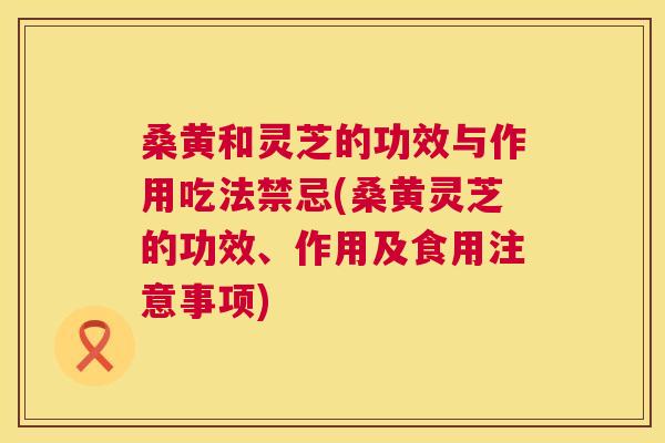 桑黄和灵芝的功效与作用吃法禁忌(桑黄灵芝的功效、作用及食用注意事项) 桑黄和灵芝的功效与作用吃法禁忌(桑黄灵芝的功效、作用及食用注意事项)