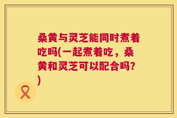 桑黄与灵芝能同时煮着吃吗(一起煮着吃,桑黄和灵芝可以配合吗?) 桑黄与灵芝能同时煮着吃吗(一起煮着吃,桑黄和灵芝可以配合吗?)
