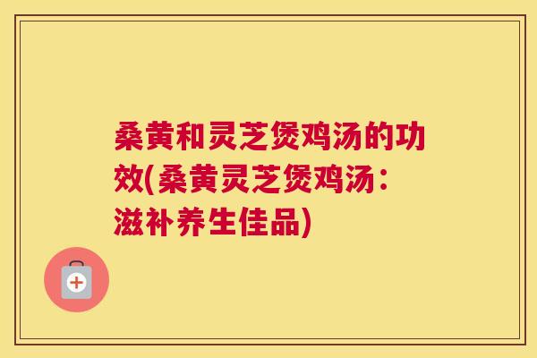 桑黄和灵芝煲鸡汤的功效(桑黄灵芝煲鸡汤:滋补养生佳品) 桑黄和灵芝煲鸡汤的功效(桑黄灵芝煲鸡汤:滋补养生佳品)