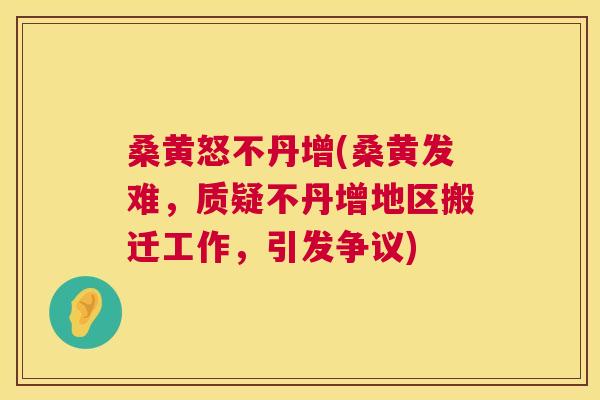 桑黄怒不丹增(桑黄发难,质疑不丹增地区搬迁工作,引发争议) 桑黄怒不丹增(桑黄发难,质疑不丹增地区搬迁工作,引发争议)