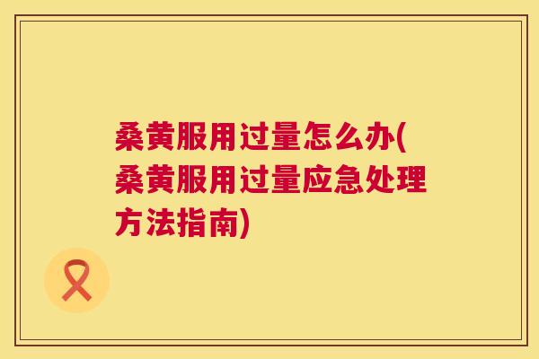 桑黄服用过量怎么办(桑黄服用过量应急处理方法指南) 桑黄服用过量怎么办(桑黄服用过量应急处理方法指南)