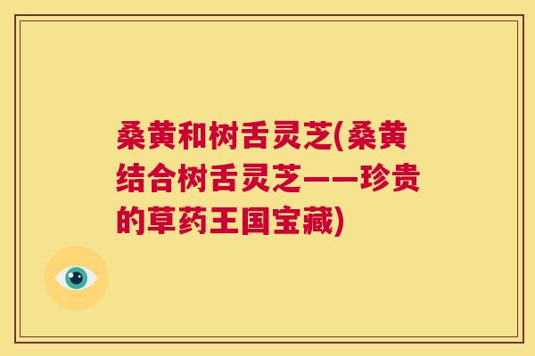 桑黄和树舌灵芝(桑黄结合树舌灵芝——珍贵的草药王国宝藏) 桑黄和树舌灵芝(桑黄结合树舌灵芝——珍贵的草药王国宝藏)