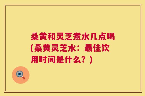桑黄和灵芝煮水几点喝(桑黄灵芝水:佳饮用时间是什么?) 桑黄和灵芝煮水几点喝(桑黄灵芝水:佳饮用时间是什么?)