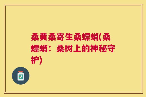 桑黄桑寄生桑螵蛸(桑螵蛸:桑树上的神秘守护) 桑黄桑寄生桑螵蛸(桑螵蛸:桑树上的神秘守护)