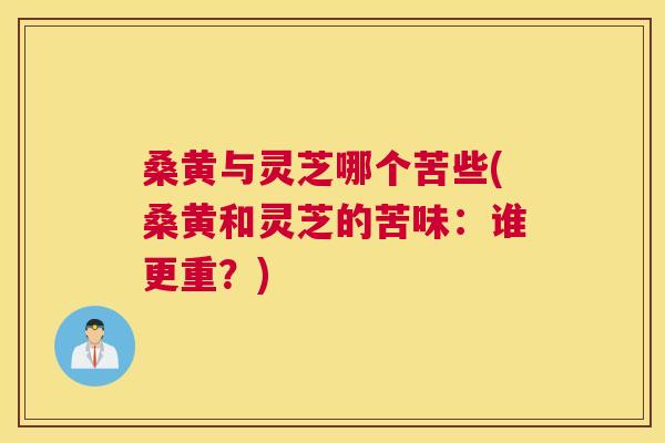 桑黄与灵芝哪个苦些(桑黄和灵芝的苦味：谁更重？)