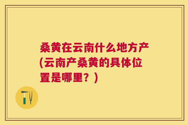 桑黄在云南什么地方产(云南产桑黄的具体位置是哪里?) 桑黄在云南什么地方产(云南产桑黄的具体位置是哪里?)