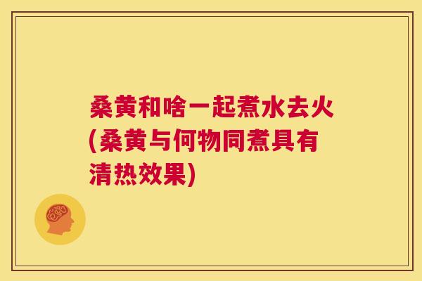桑黄和啥一起煮水去火(桑黄与何物同煮具有清热效果) 桑黄和啥一起煮水去火(桑黄与何物同煮具有清热效果)