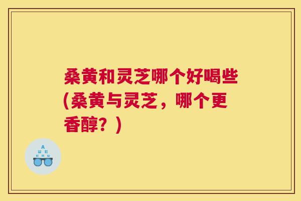 桑黄和灵芝哪个好喝些(桑黄与灵芝,哪个更香醇?) 桑黄和灵芝哪个好喝些(桑黄与灵芝,哪个更香醇?)
