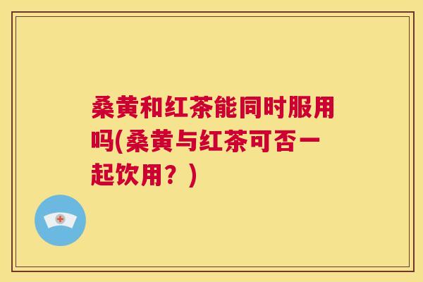 桑黄和红茶能同时服用吗(桑黄与红茶可否一起饮用?) 桑黄和红茶能同时服用吗(桑黄与红茶可否一起饮用?)