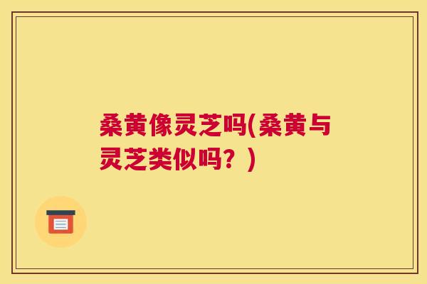 桑黄像灵芝吗(桑黄与灵芝类似吗?) 桑黄像灵芝吗(桑黄与灵芝类似吗?)
