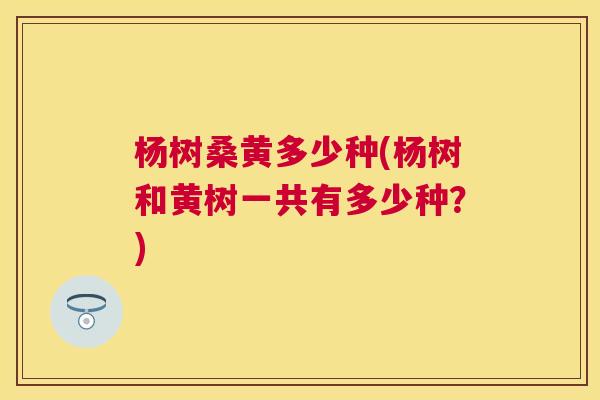 杨树桑黄多少种(杨树和黄树一共有多少种?) 杨树桑黄多少种(杨树和黄树一共有多少种?)