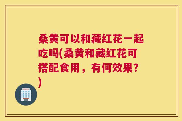 桑黄可以和藏红花一起吃吗(桑黄和藏红花可搭配食用,有何效果?) 桑黄可以和藏红花一起吃吗(桑黄和藏红花可搭配食用,有何效果?)