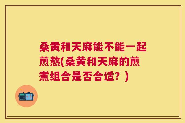 桑黄和天麻能不能一起煎熬(桑黄和天麻的煎煮组合是否合适?) 桑黄和天麻能不能一起煎熬(桑黄和天麻的煎煮组合是否合适?)