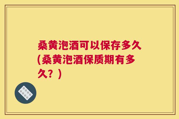 桑黄泡酒可以保存多久(桑黄泡酒保质期有多久?) 桑黄泡酒可以保存多久(桑黄泡酒保质期有多久?)