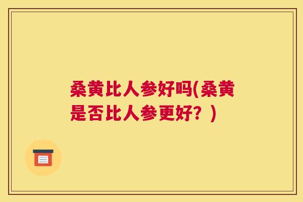 桑黄比人参好吗(桑黄是否比人参更好?) 桑黄比人参好吗(桑黄是否比人参更好?)
