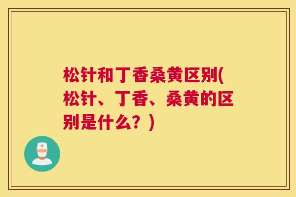 松针和丁香桑黄区别(松针、丁香、桑黄的区别是什么?) 松针和丁香桑黄区别(松针、丁香、桑黄的区别是什么?)