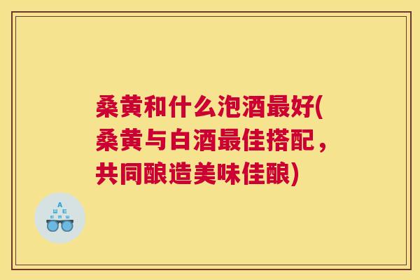 桑黄和什么泡酒好(桑黄与白酒佳搭配,共同酿造美味佳酿) 桑黄和什么泡酒好(桑黄与白酒佳搭配,共同酿造美味佳酿)