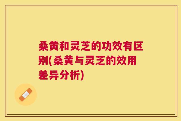 桑黄和灵芝的功效有区别(桑黄与灵芝的效用差异分析) 桑黄和灵芝的功效有区别(桑黄与灵芝的效用差异分析)