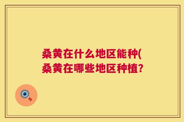 桑黄在什么地区能种(桑黄在哪些地区种植? 桑黄在什么地区能种(桑黄在哪些地区种植?