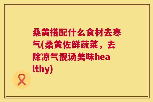 桑黄搭配什么食材去寒气(桑黄佐鲜蔬菜,去除凉气靓汤美味healthy) 桑黄搭配什么食材去寒气(桑黄佐鲜蔬菜,去除凉气靓汤美味healthy)
