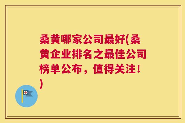 桑黄哪家公司好(桑黄企业排名之佳公司榜单公布，值得关注！)