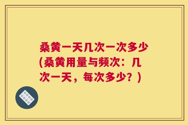 桑黄一天几次一次多少(桑黄用量与频次:几次一天,每次多少?) 桑黄一天几次一次多少(桑黄用量与频次:几次一天,每次多少?)