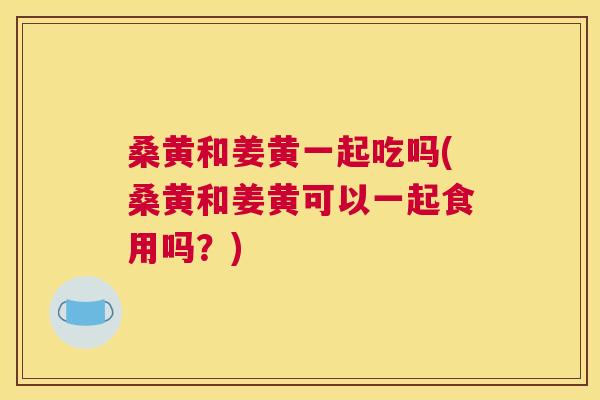桑黄和姜黄一起吃吗(桑黄和姜黄可以一起食用吗?) 桑黄和姜黄一起吃吗(桑黄和姜黄可以一起食用吗?)