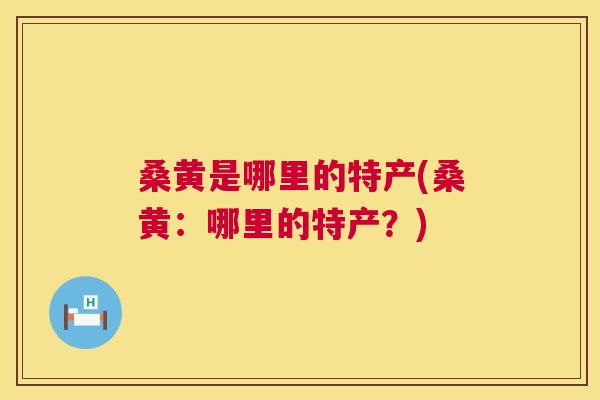 桑黄是哪里的特产(桑黄:哪里的特产?) 桑黄是哪里的特产(桑黄:哪里的特产?)