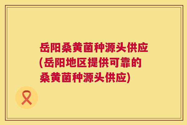 岳阳桑黄菌种源头供应(岳阳地区提供可靠的桑黄菌种源头供应) 岳阳桑黄菌种源头供应(岳阳地区提供可靠的桑黄菌种源头供应)