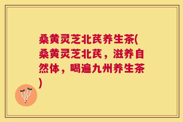 桑黄灵芝北芪养生茶(桑黄灵芝北芪,滋养自然体,喝遍九州养生茶) 桑黄灵芝北芪养生茶(桑黄灵芝北芪,滋养自然体,喝遍九州养生茶)