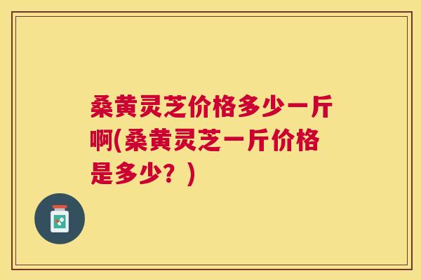 桑黄灵芝价格多少一斤啊(桑黄灵芝一斤价格是多少?) 桑黄灵芝价格多少一斤啊(桑黄灵芝一斤价格是多少?)