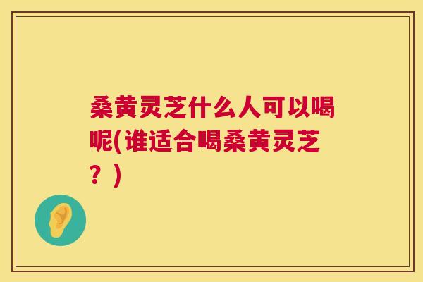 桑黄灵芝什么人可以喝呢(谁适合喝桑黄灵芝?) 桑黄灵芝什么人可以喝呢(谁适合喝桑黄灵芝?)
