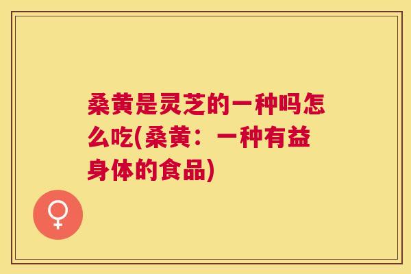 桑黄是灵芝的一种吗怎么吃(桑黄：一种有益身体的食品)