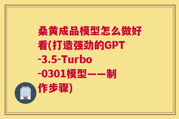 桑黄成品模型怎么做好看(打造强劲的GPT-3.5-Turbo-0301模型——制作步骤) 桑黄成品模型怎么做好看(打造强劲的GPT-3.5-Turbo-0301模型——制作步骤)