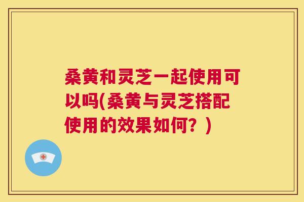 桑黄和灵芝一起使用可以吗(桑黄与灵芝搭配使用的效果如何?) 桑黄和灵芝一起使用可以吗(桑黄与灵芝搭配使用的效果如何?)