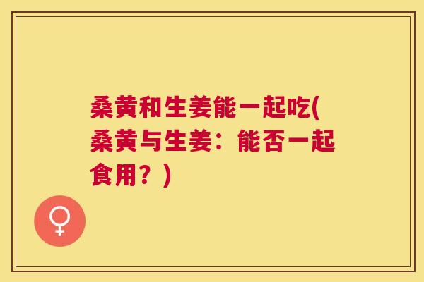 桑黄和生姜能一起吃(桑黄与生姜:能否一起食用?) 桑黄和生姜能一起吃(桑黄与生姜:能否一起食用?)