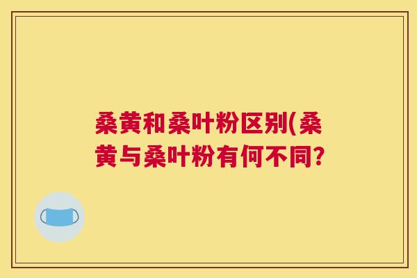 桑黄和桑叶粉区别(桑黄与桑叶粉有何不同? 桑黄和桑叶粉区别(桑黄与桑叶粉有何不同?