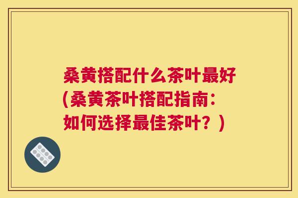 桑黄搭配什么茶叶好(桑黄茶叶搭配指南:如何选择佳茶叶?) 桑黄搭配什么茶叶好(桑黄茶叶搭配指南:如何选择佳茶叶?)