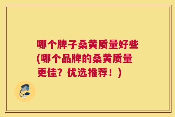 哪个牌子桑黄质量好些(哪个品牌的桑黄质量更佳?优选推荐!) 哪个牌子桑黄质量好些(哪个品牌的桑黄质量更佳?优选推荐!)