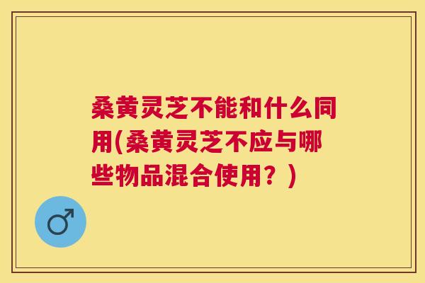 桑黄灵芝不能和什么同用(桑黄灵芝不应与哪些物品混合使用?) 桑黄灵芝不能和什么同用(桑黄灵芝不应与哪些物品混合使用?)