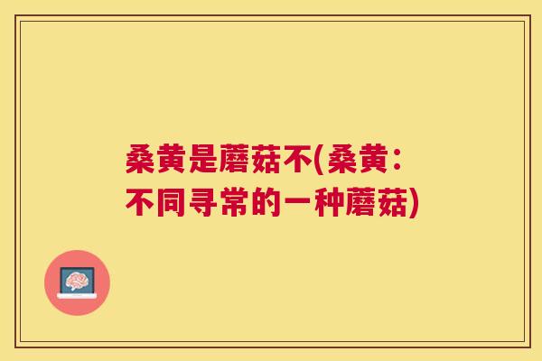 桑黄是蘑菇不(桑黄:不同寻常的一种蘑菇) 桑黄是蘑菇不(桑黄:不同寻常的一种蘑菇)