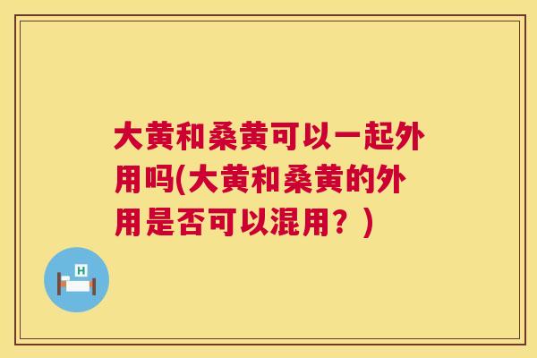 大黄和桑黄可以一起外用吗(大黄和桑黄的外用是否可以混用?) 大黄和桑黄可以一起外用吗(大黄和桑黄的外用是否可以混用?)