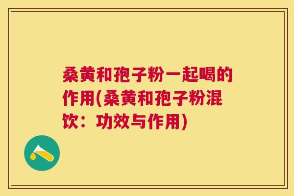 桑黄和孢子粉一起喝的作用(桑黄和孢子粉混饮:功效与作用) 桑黄和孢子粉一起喝的作用(桑黄和孢子粉混饮:功效与作用)