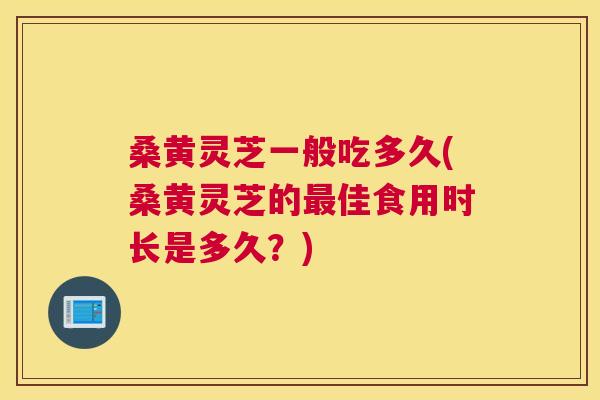 桑黄灵芝一般吃多久(桑黄灵芝的佳食用时长是多久?) 桑黄灵芝一般吃多久(桑黄灵芝的佳食用时长是多久?)
