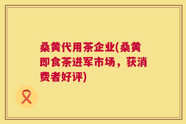 桑黄代用茶企业(桑黄即食茶进军市场，获消费者好评)